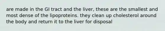 are made in the GI tract and the liver, these are the smallest and most dense of the lipoproteins. they clean up cholesterol around the body and return it to the liver for disposal