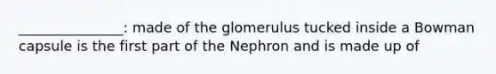 _______________: made of the glomerulus tucked inside a Bowman capsule is the first part of the Nephron and is made up of