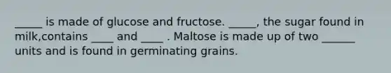 _____ is made of glucose and fructose. _____, the sugar found in milk,contains ____ and ____ . Maltose is made up of two ______ units and is found in germinating grains.