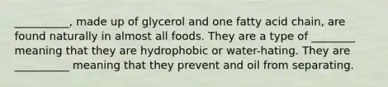 __________, made up of glycerol and one fatty acid chain, are found naturally in almost all foods. They are a type of ________ meaning that they are hydrophobic or water-hating. They are __________ meaning that they prevent and oil from separating.