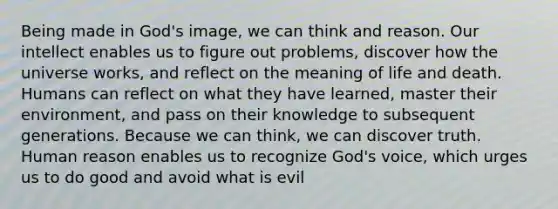 Being made in God's image, we can think and reason. Our intellect enables us to figure out problems, discover how the universe works, and reflect on the meaning of life and death. Humans can reflect on what they have learned, master their environment, and pass on their knowledge to subsequent generations. Because we can think, we can discover truth. Human reason enables us to recognize God's voice, which urges us to do good and avoid what is evil