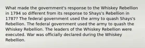 What made the government's response to the Whiskey Rebellion in 1794 so different from its response to Shays's Rebellion in 1787? The federal government used the army to quash Shays's Rebellion. The federal government used the army to quash the Whiskey Rebellion. The leaders of the Whiskey Rebellion were executed. War was officially declared during the Whiskey Rebellion.