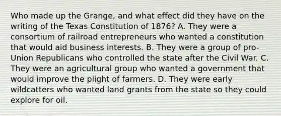 Who made up the Grange, and what effect did they have on the writing of the Texas Constitution of 1876? A. They were a consortium of railroad entrepreneurs who wanted a constitution that would aid business interests. B. They were a group of pro-Union Republicans who controlled the state after the Civil War. C. They were an agricultural group who wanted a government that would improve the plight of farmers. D. They were early wildcatters who wanted land grants from the state so they could explore for oil.