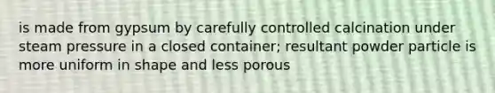 is made from gypsum by carefully controlled calcination under steam pressure in a closed container; resultant powder particle is more uniform in shape and less porous