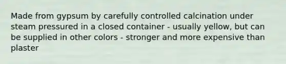 Made from gypsum by carefully controlled calcination under steam pressured in a closed container - usually yellow, but can be supplied in other colors - stronger and more expensive than plaster