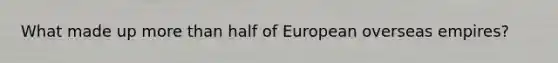 What made up more than half of European overseas empires?