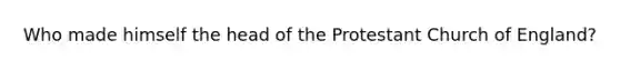 Who made himself the head of the Protestant Church of England?