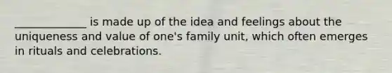 _____________ is made up of the idea and feelings about the uniqueness and value of one's family unit, which often emerges in rituals and celebrations.