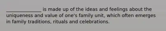 _______________ is made up of the ideas and feelings about the uniqueness and value of one's family unit, which often emerges in family traditions, rituals and celebrations.