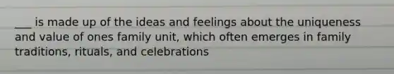 ___ is made up of the ideas and feelings about the uniqueness and value of ones family unit, which often emerges in family traditions, rituals, and celebrations