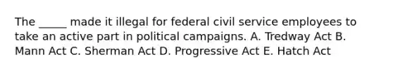 The _____ made it illegal for federal civil service employees to take an active part in political campaigns. A. Tredway Act B. Mann Act C. Sherman Act D. Progressive Act E. Hatch Act