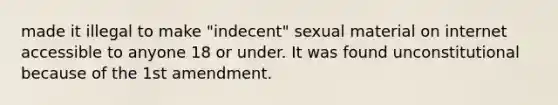 made it illegal to make "indecent" sexual material on internet accessible to anyone 18 or under. It was found unconstitutional because of the 1st amendment.