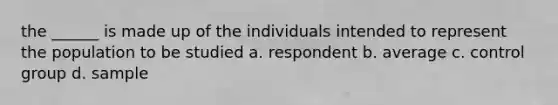 the ______ is made up of the individuals intended to represent the population to be studied a. respondent b. average c. control group d. sample