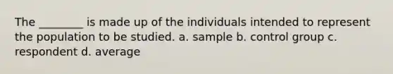 The ________ is made up of the individuals intended to represent the population to be studied. a. sample b. control group c. respondent d. average