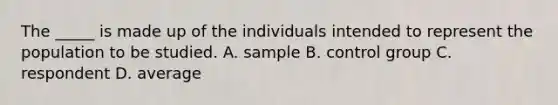 The _____ is made up of the individuals intended to represent the population to be studied. A. sample B. control group C. respondent D. average