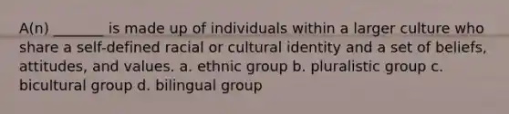 A(n) _______ is made up of individuals within a larger culture who share a self-defined racial or cultural identity and a set of beliefs, attitudes, and values. a. ethnic group b. pluralistic group c. bicultural group d. bilingual group