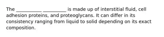 The ___________ __________ is made up of interstitial fluid, cell adhesion proteins, and proteoglycans. It can differ in its consistency ranging from liquid to solid depending on its exact composition.