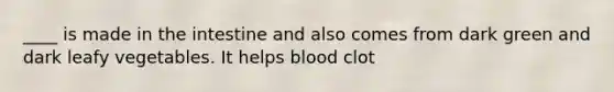 ____ is made in the intestine and also comes from dark green and dark leafy vegetables. It helps blood clot