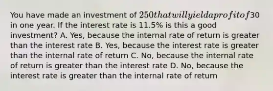 You have made an investment of 250 that will yield a profit of30 in one year. If the interest rate is 11.5% is this a good investment? A. Yes, because the internal rate of return is greater than the interest rate B. Yes, because the interest rate is greater than the internal rate of return C. No, because the internal rate of return is greater than the interest rate D. No, because the interest rate is greater than the internal rate of return