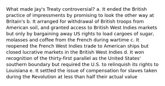 What made Jay's Treaty controversial? a. It ended the British practice of impressments by promising to look the other way at Britain's b. It arranged for withdrawal of British troops from American soil, and granted access to British West Indies markets but only by bargaining away US rights to load cargoes of sugar, molasses and coffee from the French during wartime c. It reopened the French West Indies trade to American ships but closed lucrative markets in the British West Indies d. It won recognition of the thirty-first parallel as the United States' southern boundary but required the U.S. to relinquish its rights to Louisiana e. It settled the issue of compensation for slaves taken during the Revolution at less than half their actual value