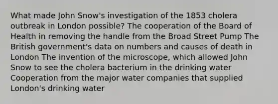 What made John Snow's investigation of the 1853 cholera outbreak in London possible? The cooperation of the Board of Health in removing the handle from the Broad Street Pump The British government's data on numbers and causes of death in London The invention of the microscope, which allowed John Snow to see the cholera bacterium in the drinking water Cooperation from the major water companies that supplied London's drinking water