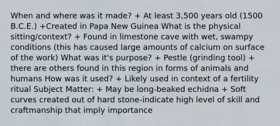 When and where was it made? + At least 3,500 years old (1500 B.C.E.) +Created in Papa New Guinea What is the physical sitting/context? + Found in limestone cave with wet, swampy conditions (this has caused large amounts of calcium on surface of the work) What was it's purpose? + Pestle (grinding tool) + there are others found in this region in forms of animals and humans How was it used? + Likely used in context of a fertility ritual Subject Matter: + May be long-beaked echidna + Soft curves created out of hard stone-indicate high level of skill and craftmanship that imply importance