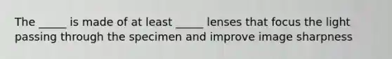 The _____ is made of at least _____ lenses that focus the light passing through the specimen and improve image sharpness