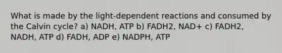 What is made by the light-dependent reactions and consumed by the Calvin cycle? a) NADH, ATP b) FADH2, NAD+ c) FADH2, NADH, ATP d) FADH, ADP e) NADPH, ATP