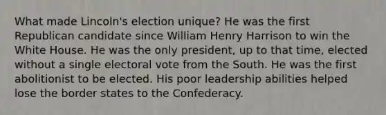 What made Lincoln's election unique? He was the first Republican candidate since William Henry Harrison to win the White House. He was the only president, up to that time, elected without a single electoral vote from the South. He was the first abolitionist to be elected. His poor leadership abilities helped lose the border states to the Confederacy.