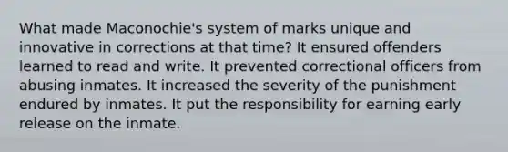 What made Maconochie's system of marks unique and innovative in corrections at that time? It ensured offenders learned to read and write. It prevented correctional officers from abusing inmates. It increased the severity of the punishment endured by inmates. It put the responsibility for earning early release on the inmate.