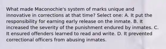 What made Maconochie's system of marks unique and innovative in corrections at that time? Select one: A. It put the responsibility for earning early release on the inmate. B. It increased the severity of the punishment endured by inmates. C. It ensured offenders learned to read and write. D. It prevented correctional officers from abusing inmates.