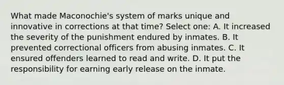 What made Maconochie's system of marks unique and innovative in corrections at that time? Select one: A. It increased the severity of the punishment endured by inmates. B. It prevented correctional officers from abusing inmates. C. It ensured offenders learned to read and write. D. It put the responsibility for earning early release on the inmate.