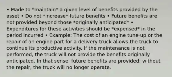 • Made to *maintain* a given level of benefits provided by the asset • Do not *increase* future benefits • Future benefits are not provided beyond those *originally anticipated* • Expenditures for these activities should be *expensed* in the period incurred • Example: The cost of an engine tune-up or the repair of an engine part for a delivery truck allows the truck to continue its productive activity. If the maintenance is not performed, the truck will not provide the benefits originally anticipated. In that sense, future benefits are provided; without the repair, the truck will no longer operate.