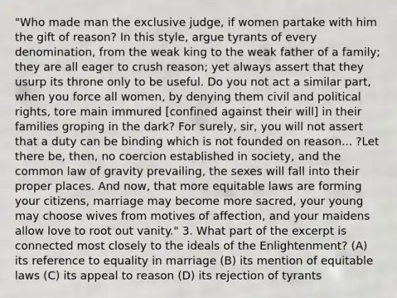 "Who made man the exclusive judge, if women partake with him the gift of reason? In this style, argue tyrants of every denomination, from the weak king to the weak father of a family; they are all eager to crush reason; yet always assert that they usurp its throne only to be useful. Do you not act a similar part, when you force all women, by denying them civil and political rights, tore main immured [confined against their will] in their families groping in the dark? For surely, sir, you will not assert that a duty can be binding which is not founded on reason... ?Let there be, then, no coercion established in society, and the common law of gravity prevailing, the sexes will fall into their proper places. And now, that more equitable laws are forming your citizens, marriage may become more sacred, your young may choose wives from motives of affection, and your maidens allow love to root out vanity." 3. What part of the excerpt is connected most closely to the ideals of the Enlightenment? (A) its reference to equality in marriage (B) its mention of equitable laws (C) its appeal to reason (D) its rejection of tyrants