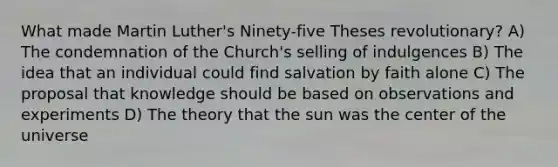 What made Martin Luther's Ninety-five Theses revolutionary? A) The condemnation of the Church's selling of indulgences B) The idea that an individual could find salvation by faith alone C) The proposal that knowledge should be based on observations and experiments D) The theory that the sun was the center of the universe