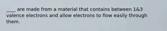 ____ are made from a material that contains between 1&3 valence electrons and allow electrons to flow easily through them.