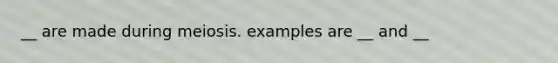 __ are made during meiosis. examples are __ and __