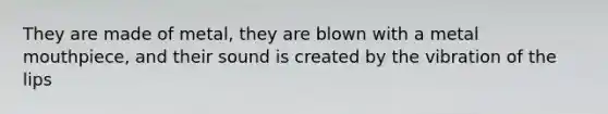 They are made of metal, they are blown with a metal mouthpiece, and their sound is created by the vibration of the lips