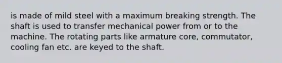 is made of mild steel with a maximum breaking strength. The shaft is used to transfer mechanical power from or to the machine. The rotating parts like armature core, commutator, cooling fan etc. are keyed to the shaft.