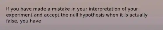 If you have made a mistake in your interpretation of your experiment and accept the null hypothesis when it is actually false, you have