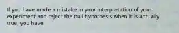 If you have made a mistake in your interpretation of your experiment and reject the null hypothesis when it is actually true, you have