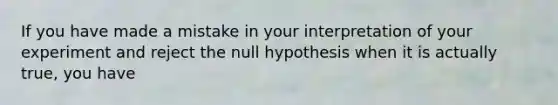 If you have made a mistake in your interpretation of your experiment and reject the null hypothesis when it is actually true, you have