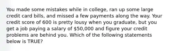 You made some mistakes while in college, ran up some large credit card bills, and missed a few payments along the way. Your credit score of 600 is pretty lousy when you graduate, but you get a job paying a salary of 50,000 and figure your credit problems are behind you. Which of the following statements below is TRUE?