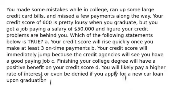 You made some mistakes while in college, ran up some large credit card bills, and missed a few payments along the way. Your credit score of 600 is pretty lousy when you graduate, but you get a job paying a salary of 50,000 and figure your credit problems are behind you. Which of the following statements below is TRUE? a. Your credit score will rise quickly once you make at least 3 on-time payments b. Your credit score will immediately jump because the credit agencies will see you have a good paying job c. Finishing your college degree will have a positive benefit on your credit score d. You will likely pay a higher rate of interest or even be denied if you apply for a new car loan upon graduation