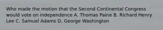 Who made the motion that the Second Continental Congress would vote on independence A. Thomas Paine B. Richard Henry Lee C. Samuel Adams D. George Washington