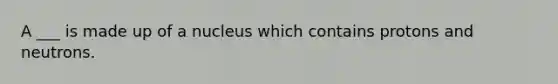 A ___ is made up of a nucleus which contains protons and neutrons.