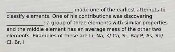 ___________________________ made one of the earliest attempts to classify elements. One of his contributions was discovering _______________: a group of three elements with similar properties and the middle element has an average mass of the other two elements. Examples of these are Li, Na, K/ Ca, Sr, Ba/ P, As, Sb/ Cl, Br, I