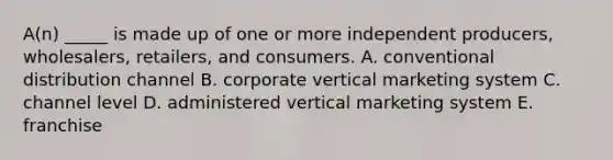 A(n) _____ is made up of one or more independent​ producers, wholesalers,​ retailers, and consumers. A. conventional distribution channel B. corporate vertical marketing system C. channel level D. administered vertical marketing system E. franchise