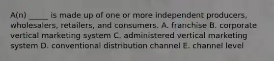 A(n) _____ is made up of one or more independent​ producers, wholesalers,​ retailers, and consumers. A. franchise B. corporate vertical marketing system C. administered vertical marketing system D. conventional distribution channel E. channel level