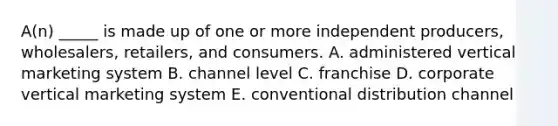 A(n) _____ is made up of one or more independent​ producers, wholesalers,​ retailers, and consumers. A. administered vertical marketing system B. channel level C. franchise D. corporate vertical marketing system E. conventional distribution channel